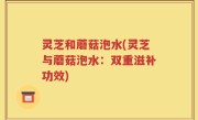 灵芝和蘑菇泡水(灵芝与蘑菇泡水：双重滋补功效)