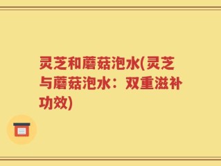 灵芝和蘑菇泡水(灵芝与蘑菇泡水：双重滋补功效)