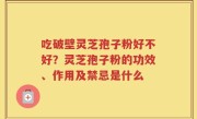 吃破壁灵芝孢子粉好不好？灵芝孢子粉的功效、作用及禁忌是什么