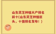 山东灵芝种植大户排名前十(山东灵芝种植巨头，十强排名发布！)