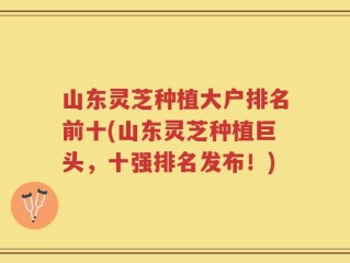 山东灵芝种植大户排名前十(山东灵芝种植巨头，十强排名发布！)