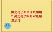 灵芝孢子粉洗不洗澡用？灵芝孢子粉开水还是温水泡