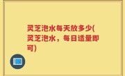 灵芝泡水每天放多少(灵芝泡水，每日适量即可)