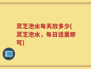 灵芝泡水每天放多少(灵芝泡水，每日适量即可)