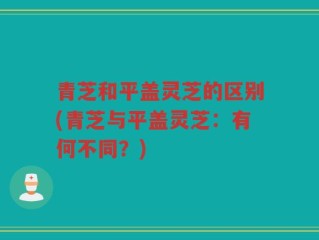 青芝和平盖灵芝的区别(青芝与平盖灵芝：有何不同？)