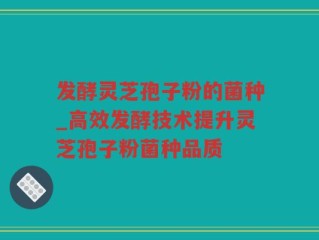 发酵灵芝孢子粉的菌种_高效发酵技术提升灵芝孢子粉菌种品质