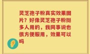 灵芝孢子粉真实效果图片？好像灵芝孢子粉挺多人用的，我同事说也很方便服用，效果可以吗