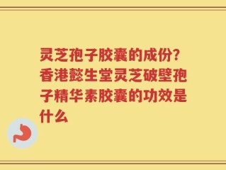 灵芝孢子胶囊的成份？香港懿生堂灵芝破壁孢子精华素胶囊的功效是什么