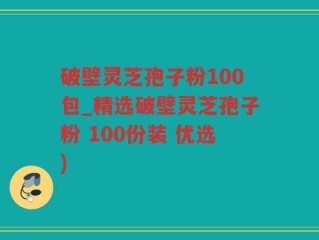 破壁灵芝孢子粉100包_精选破壁灵芝孢子粉 100份装 优选)