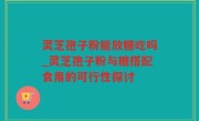 灵芝孢子粉能放糖吃吗_灵芝孢子粉与糖搭配食用的可行性探讨