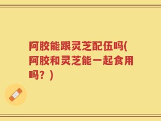 阿胶能跟灵芝配伍吗(阿胶和灵芝能一起食用吗？)