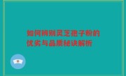 如何辨别灵芝孢子粉的优劣与品质秘诀解析