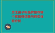 灵芝孢子粉品牌推荐哪个更值得信赖与购买体验分析