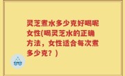 灵芝煮水多少克好喝呢女性(喝灵芝水的正确方法，女性适合每次煮多少克？)