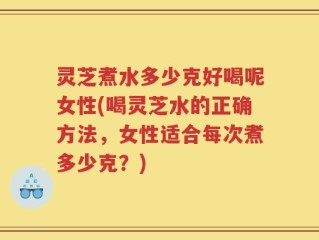 灵芝煮水多少克好喝呢女性(喝灵芝水的正确方法，女性适合每次煮多少克？)