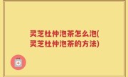 灵芝杜仲泡茶怎么泡(灵芝杜仲泡茶的方法)