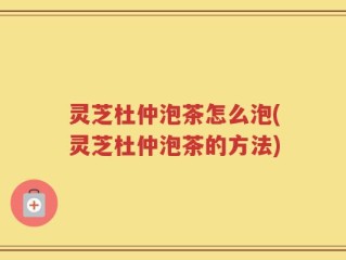 灵芝杜仲泡茶怎么泡(灵芝杜仲泡茶的方法)