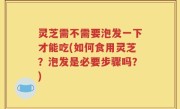 灵芝需不需要泡发一下才能吃(如何食用灵芝？泡发是必要步骤吗？)