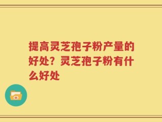 提高灵芝孢子粉产量的好处？灵芝孢子粉有什么好处