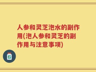 人参和灵芝泡水的副作用(泡人参和灵芝的副作用与注意事项)