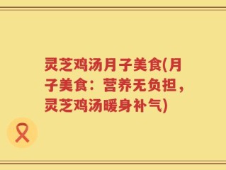 灵芝鸡汤月子美食(月子美食：营养无负担，灵芝鸡汤暖身补气)