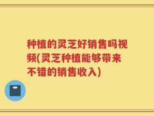 种植的灵芝好销售吗视频(灵芝种植能够带来不错的销售收入)