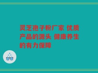 灵芝孢子粉厂家 优质产品的源头 健康养生的有力保障