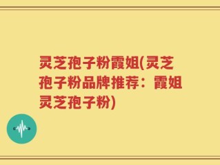 灵芝孢子粉霞姐(灵芝孢子粉品牌推荐：霞姐灵芝孢子粉)