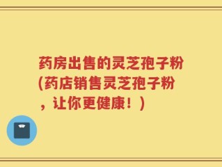 药房出售的灵芝孢子粉(药店销售灵芝孢子粉，让你更健康！)