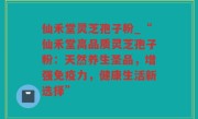 仙禾堂灵芝孢子粉_“仙禾堂高品质灵芝孢子粉：天然养生圣品，增强免疫力，健康生活新选择”
