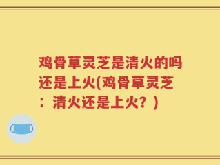 鸡骨草灵芝是清火的吗还是上火(鸡骨草灵芝：清火还是上火？)