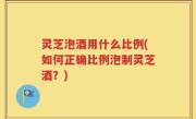 灵芝泡酒用什么比例(如何正确比例泡制灵芝酒？)