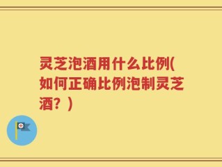 灵芝泡酒用什么比例(如何正确比例泡制灵芝酒？)