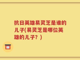 抗日英雄易灵芝是谁的儿子(易灵芝是哪位英雄的儿子？)