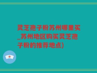 灵芝孢子粉苏州哪里买_苏州地区购买灵芝孢子粉的推荐地点)