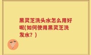 黑灵芝洗头水怎么用好呢(如何使用黑灵芝洗发水？)