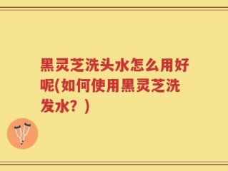 黑灵芝洗头水怎么用好呢(如何使用黑灵芝洗发水？)