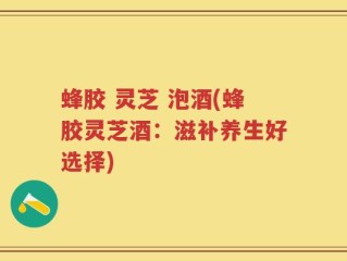 蜂胶 灵芝 泡酒(蜂胶灵芝酒：滋补养生好选择)