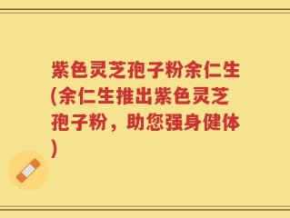 紫色灵芝孢子粉余仁生(余仁生推出紫色灵芝孢子粉，助您强身健体)