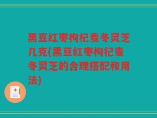 黑豆红枣枸杞麦冬灵芝几克(黑豆红枣枸杞麦冬灵芝的合理搭配和用法)