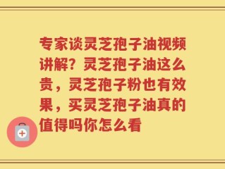 专家谈灵芝孢子油视频讲解？灵芝孢子油这么贵，灵芝孢子粉也有效果，买灵芝孢子油真的值得吗你怎么看