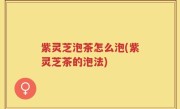 紫灵芝泡茶怎么泡(紫灵芝茶的泡法)