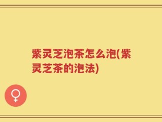 紫灵芝泡茶怎么泡(紫灵芝茶的泡法)