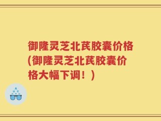 御隆灵芝北芪胶囊价格(御隆灵芝北芪胶囊价格大幅下调！)