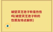 破壁灵芝孢子粉是热性吗(破壁灵芝孢子粉的性质及特点解析)