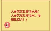 人参灵芝红枣泡水喝(人参灵芝红枣泡水，增强免疫力！)