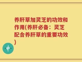 养肝草加灵芝的功效和作用(养肝必备：灵芝配合养肝草的重要功效)