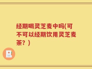 经期喝灵芝麦中吗(可不可以经期饮用灵芝麦茶？)