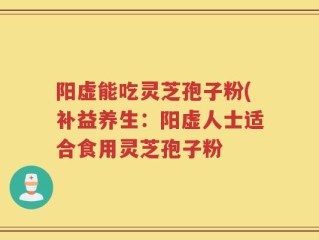 阳虚能吃灵芝孢子粉(补益养生：阳虚人士适合食用灵芝孢子粉