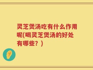 灵芝煲汤吃有什么作用呢(喝灵芝煲汤的好处有哪些？)
